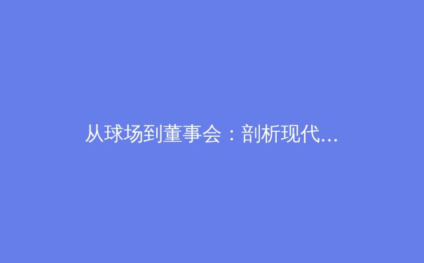 从球场到董事会：剖析现代体育产业中的资本博弈与战略转型 - 3