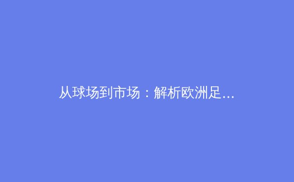 从球场到市场：解析欧洲足球俱乐部商业运营模式的深层变革